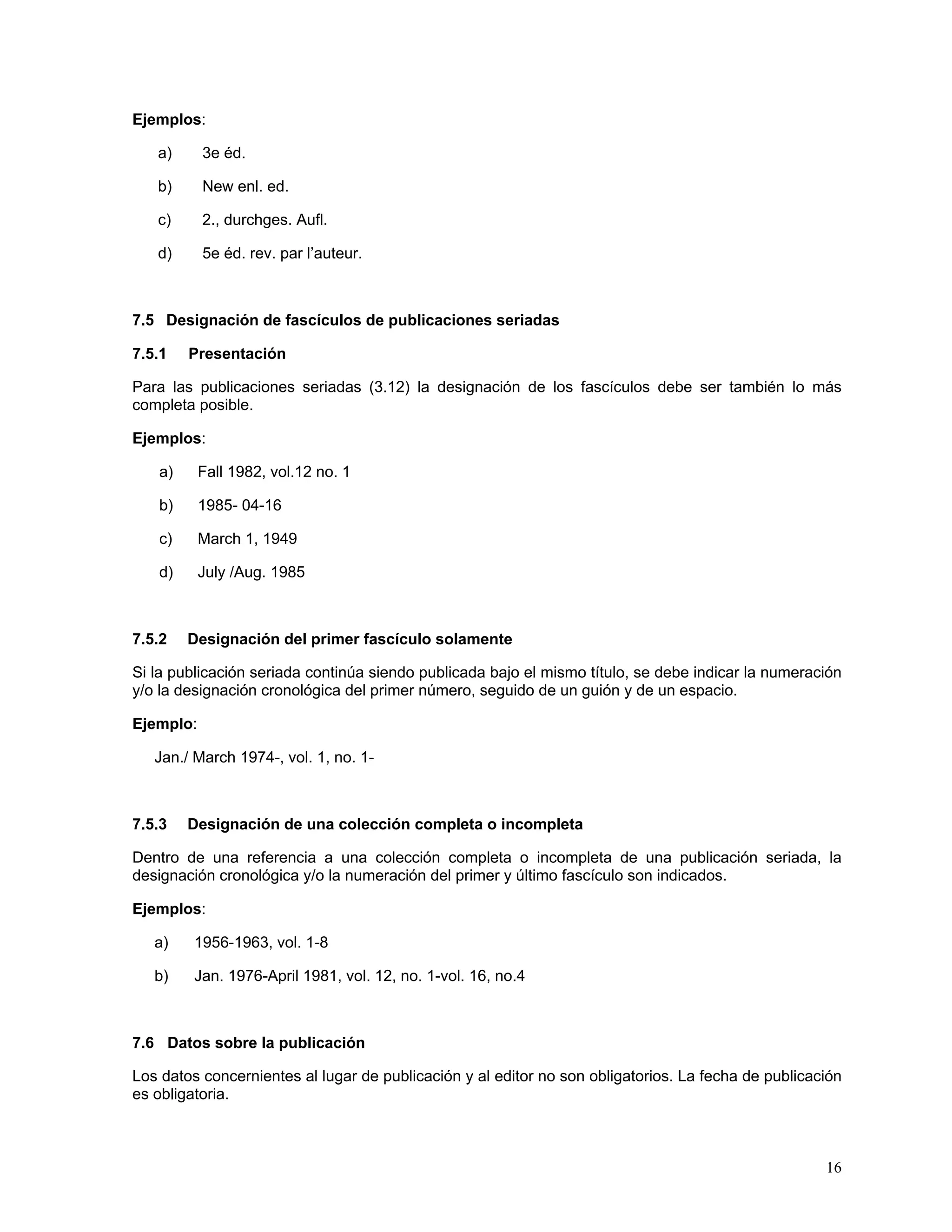 Ejemplos:

   a)      3e éd.

   b)      New enl. ed.

   c)      2., durchges. Aufl.

   d)      5e éd. rev. par l’auteur.



7.5 Designación de fascículos de publicaciones seriadas

7.5.1   Presentación

Para las publicaciones seriadas (3.12) la designación de los fascículos debe ser también lo más
completa posible.

Ejemplos:

   a)      Fall 1982, vol.12 no. 1

   b)      1985- 04-16

   c)      March 1, 1949

   d)      July /Aug. 1985



7.5.2   Designación del primer fascículo solamente

Si la publicación seriada continúa siendo publicada bajo el mismo título, se debe indicar la numeración
y/o la designación cronológica del primer número, seguido de un guión y de un espacio.

Ejemplo:

   Jan./ March 1974-, vol. 1, no. 1-



7.5.3   Designación de una colección completa o incompleta

Dentro de una referencia a una colección completa o incompleta de una publicación seriada, la
designación cronológica y/o la numeración del primer y último fascículo son indicados.

Ejemplos:

   a)    1956-1963, vol. 1-8

   b)    Jan. 1976-April 1981, vol. 12, no. 1-vol. 16, no.4



7.6 Datos sobre la publicación

Los datos concernientes al lugar de publicación y al editor no son obligatorios. La fecha de publicación
es obligatoria.



                                                                                                     16
 