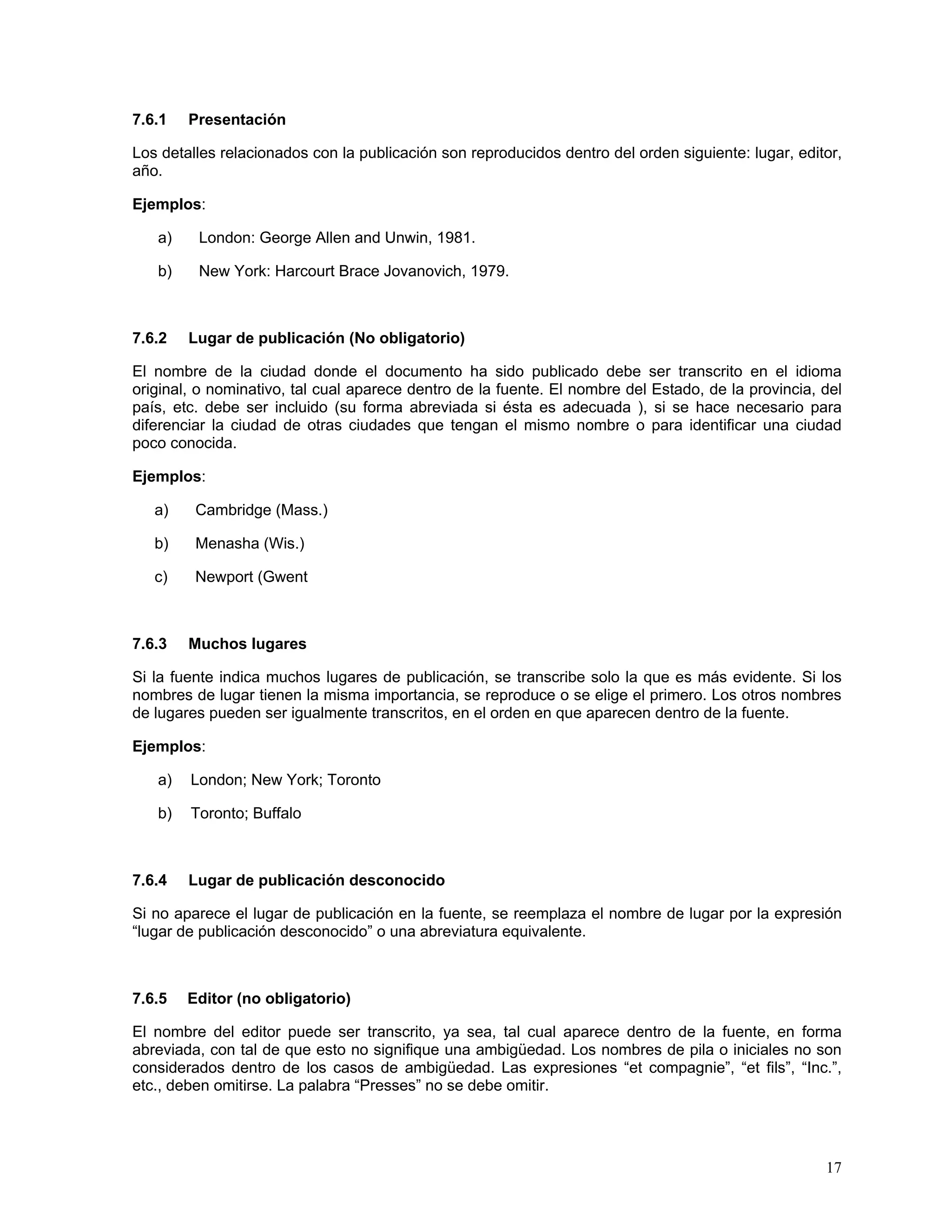 7.6.1   Presentación

Los detalles relacionados con la publicación son reproducidos dentro del orden siguiente: lugar, editor,
año.

Ejemplos:

   a)    London: George Allen and Unwin, 1981.

   b)    New York: Harcourt Brace Jovanovich, 1979.



7.6.2   Lugar de publicación (No obligatorio)

El nombre de la ciudad donde el documento ha sido publicado debe ser transcrito en el idioma
original, o nominativo, tal cual aparece dentro de la fuente. El nombre del Estado, de la provincia, del
país, etc. debe ser incluido (su forma abreviada si ésta es adecuada ), si se hace necesario para
diferenciar la ciudad de otras ciudades que tengan el mismo nombre o para identificar una ciudad
poco conocida.

Ejemplos:

   a)    Cambridge (Mass.)

   b)    Menasha (Wis.)

   c)    Newport (Gwent



7.6.3   Muchos lugares

Si la fuente indica muchos lugares de publicación, se transcribe solo la que es más evidente. Si los
nombres de lugar tienen la misma importancia, se reproduce o se elige el primero. Los otros nombres
de lugares pueden ser igualmente transcritos, en el orden en que aparecen dentro de la fuente.

Ejemplos:

   a)   London; New York; Toronto

   b)   Toronto; Buffalo



7.6.4   Lugar de publicación desconocido

Si no aparece el lugar de publicación en la fuente, se reemplaza el nombre de lugar por la expresión
“lugar de publicación desconocido” o una abreviatura equivalente.



7.6.5   Editor (no obligatorio)

El nombre del editor puede ser transcrito, ya sea, tal cual aparece dentro de la fuente, en forma
abreviada, con tal de que esto no signifique una ambigüedad. Los nombres de pila o iniciales no son
considerados dentro de los casos de ambigüedad. Las expresiones “et compagnie”, “et fils”, “Inc.”,
etc., deben omitirse. La palabra “Presses” no se debe omitir.




                                                                                                     17
 