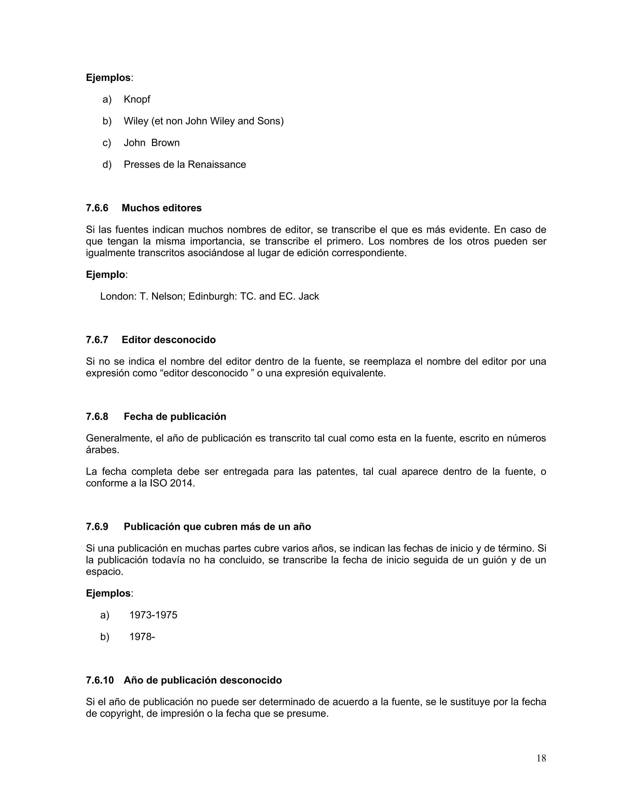 Ejemplos:

   a)   Knopf

   b)   Wiley (et non John Wiley and Sons)

   c)   John Brown

   d)   Presses de la Renaissance



7.6.6   Muchos editores

Si las fuentes indican muchos nombres de editor, se transcribe el que es más evidente. En caso de
que tengan la misma importancia, se transcribe el primero. Los nombres de los otros pueden ser
igualmente transcritos asociándose al lugar de edición correspondiente.

Ejemplo:

   London: T. Nelson; Edinburgh: TC. and EC. Jack



7.6.7   Editor desconocido

Si no se indica el nombre del editor dentro de la fuente, se reemplaza el nombre del editor por una
expresión como “editor desconocido ” o una expresión equivalente.



7.6.8   Fecha de publicación

Generalmente, el año de publicación es transcrito tal cual como esta en la fuente, escrito en números
árabes.

La fecha completa debe ser entregada para las patentes, tal cual aparece dentro de la fuente, o
conforme a la ISO 2014.



7.6.9   Publicación que cubren más de un año

Si una publicación en muchas partes cubre varios años, se indican las fechas de inicio y de término. Si
la publicación todavía no ha concluido, se transcribe la fecha de inicio seguida de un guión y de un
espacio.

Ejemplos:

   a)      1973-1975

   b)      1978-



7.6.10 Año de publicación desconocido

Si el año de publicación no puede ser determinado de acuerdo a la fuente, se le sustituye por la fecha
de copyright, de impresión o la fecha que se presume.



                                                                                                    18
 