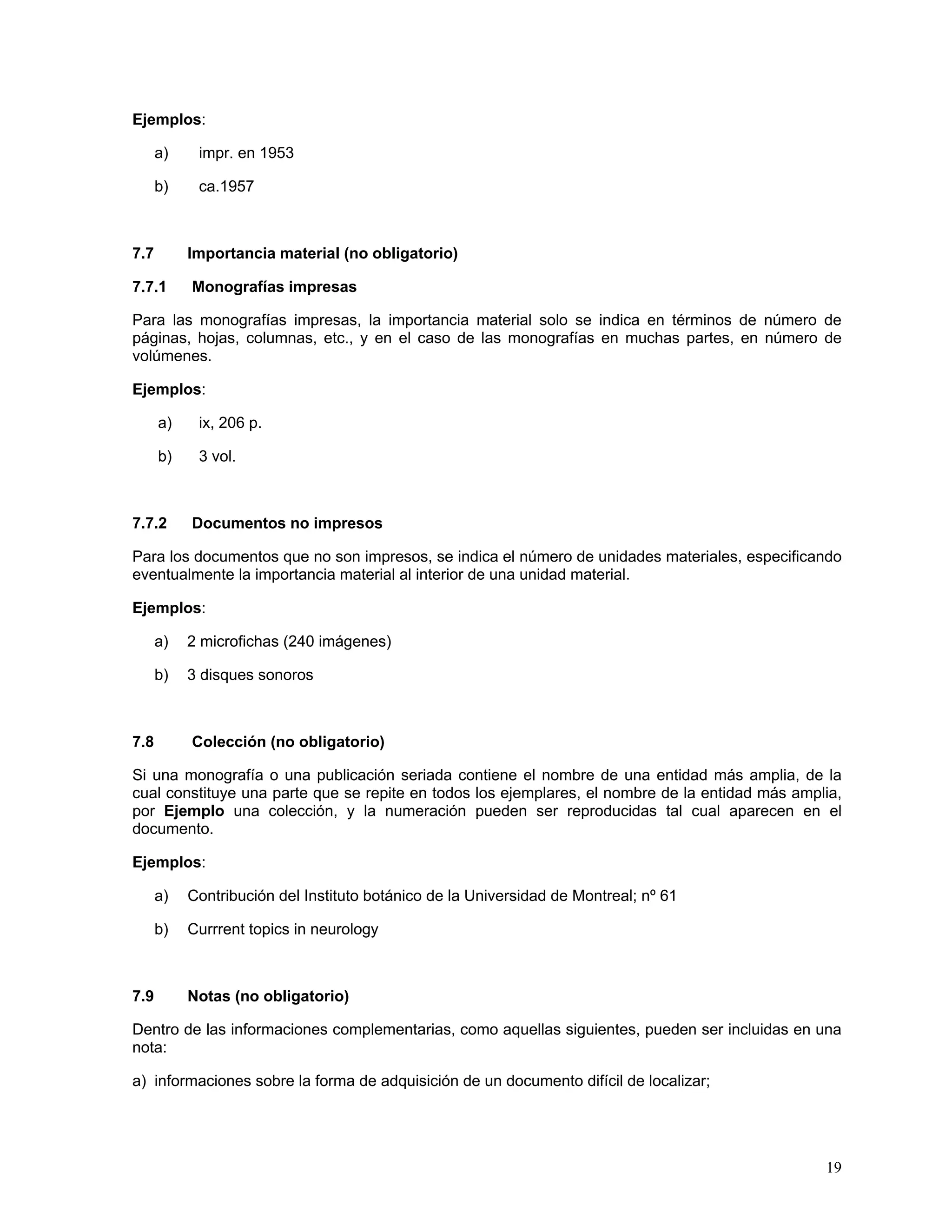 Ejemplos:

      a)    impr. en 1953

      b)    ca.1957



7.7        Importancia material (no obligatorio)

7.7.1      Monografías impresas

Para las monografías impresas, la importancia material solo se indica en términos de número de
páginas, hojas, columnas, etc., y en el caso de las monografías en muchas partes, en número de
volúmenes.

Ejemplos:

      a)    ix, 206 p.

      b)    3 vol.



7.7.2      Documentos no impresos

Para los documentos que no son impresos, se indica el número de unidades materiales, especificando
eventualmente la importancia material al interior de una unidad material.

Ejemplos:

      a)   2 microfichas (240 imágenes)

      b)   3 disques sonoros



7.8        Colección (no obligatorio)

Si una monografía o una publicación seriada contiene el nombre de una entidad más amplia, de la
cual constituye una parte que se repite en todos los ejemplares, el nombre de la entidad más amplia,
por Ejemplo una colección, y la numeración pueden ser reproducidas tal cual aparecen en el
documento.

Ejemplos:

      a)   Contribución del Instituto botánico de la Universidad de Montreal; nº 61

      b)   Currrent topics in neurology



7.9        Notas (no obligatorio)

Dentro de las informaciones complementarias, como aquellas siguientes, pueden ser incluidas en una
nota:

a) informaciones sobre la forma de adquisición de un documento difícil de localizar;




                                                                                                 19
 