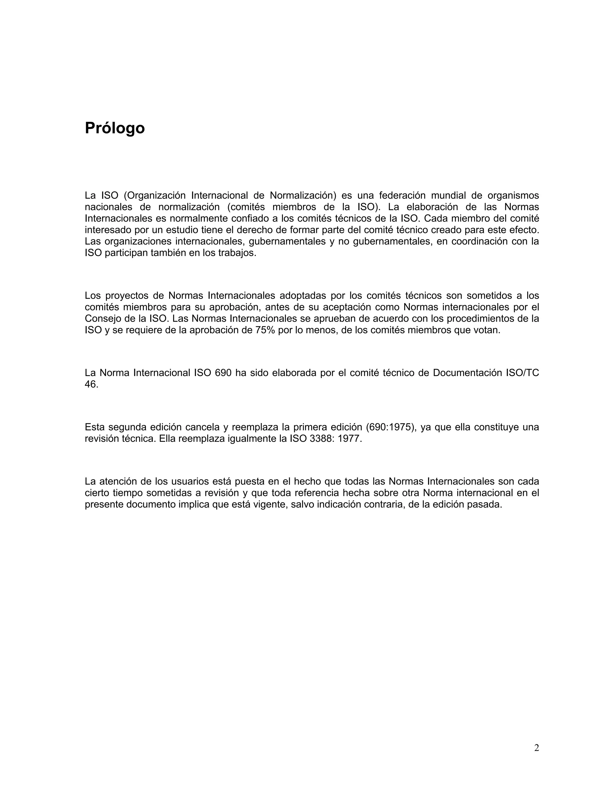 Prólogo



La ISO (Organización Internacional de Normalización) es una federación mundial de organismos
nacionales de normalización (comités miembros de la ISO). La elaboración de las Normas
Internacionales es normalmente confiado a los comités técnicos de la ISO. Cada miembro del comité
interesado por un estudio tiene el derecho de formar parte del comité técnico creado para este efecto.
Las organizaciones internacionales, gubernamentales y no gubernamentales, en coordinación con la
ISO participan también en los trabajos.



Los proyectos de Normas Internacionales adoptadas por los comités técnicos son sometidos a los
comités miembros para su aprobación, antes de su aceptación como Normas internacionales por el
Consejo de la ISO. Las Normas Internacionales se aprueban de acuerdo con los procedimientos de la
ISO y se requiere de la aprobación de 75% por lo menos, de los comités miembros que votan.



La Norma Internacional ISO 690 ha sido elaborada por el comité técnico de Documentación ISO/TC
46.



Esta segunda edición cancela y reemplaza la primera edición (690:1975), ya que ella constituye una
revisión técnica. Ella reemplaza igualmente la ISO 3388: 1977.



La atención de los usuarios está puesta en el hecho que todas las Normas Internacionales son cada
cierto tiempo sometidas a revisión y que toda referencia hecha sobre otra Norma internacional en el
presente documento implica que está vigente, salvo indicación contraria, de la edición pasada.




                                                                                                    2
 