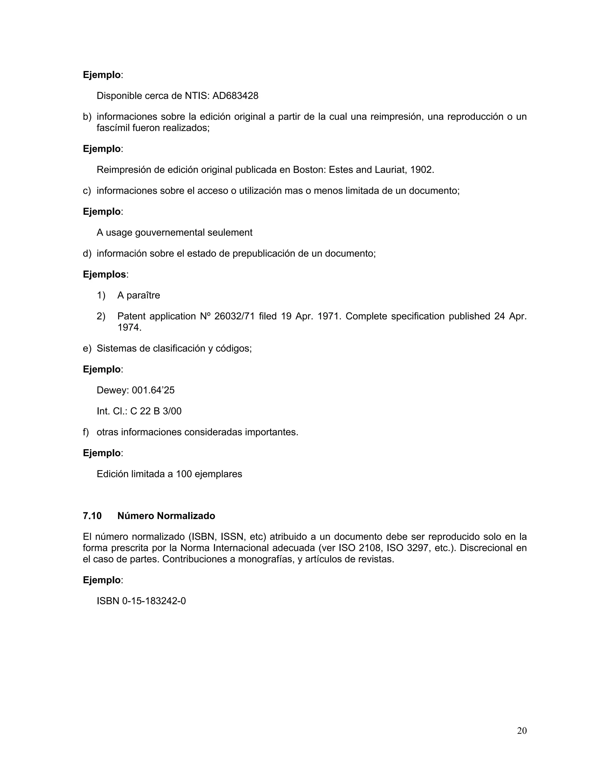 Ejemplo:

   Disponible cerca de NTIS: AD683428

b) informaciones sobre la edición original a partir de la cual una reimpresión, una reproducción o un
   fascímil fueron realizados;

Ejemplo:

   Reimpresión de edición original publicada en Boston: Estes and Lauriat, 1902.

c) informaciones sobre el acceso o utilización mas o menos limitada de un documento;

Ejemplo:

   A usage gouvernemental seulement

d) información sobre el estado de prepublicación de un documento;

Ejemplos:

   1)   A paraître

   2)   Patent application Nº 26032/71 filed 19 Apr. 1971. Complete specification published 24 Apr.
        1974.

e) Sistemas de clasificación y códigos;

Ejemplo:

   Dewey: 001.64’25

   Int. Cl.: C 22 B 3/00

f) otras informaciones consideradas importantes.

Ejemplo:

   Edición limitada a 100 ejemplares



7.10    Número Normalizado

El número normalizado (ISBN, ISSN, etc) atribuido a un documento debe ser reproducido solo en la
forma prescrita por la Norma Internacional adecuada (ver ISO 2108, ISO 3297, etc.). Discrecional en
el caso de partes. Contribuciones a monografías, y artículos de revistas.

Ejemplo:

   ISBN 0-15-183242-0




                                                                                                  20
 