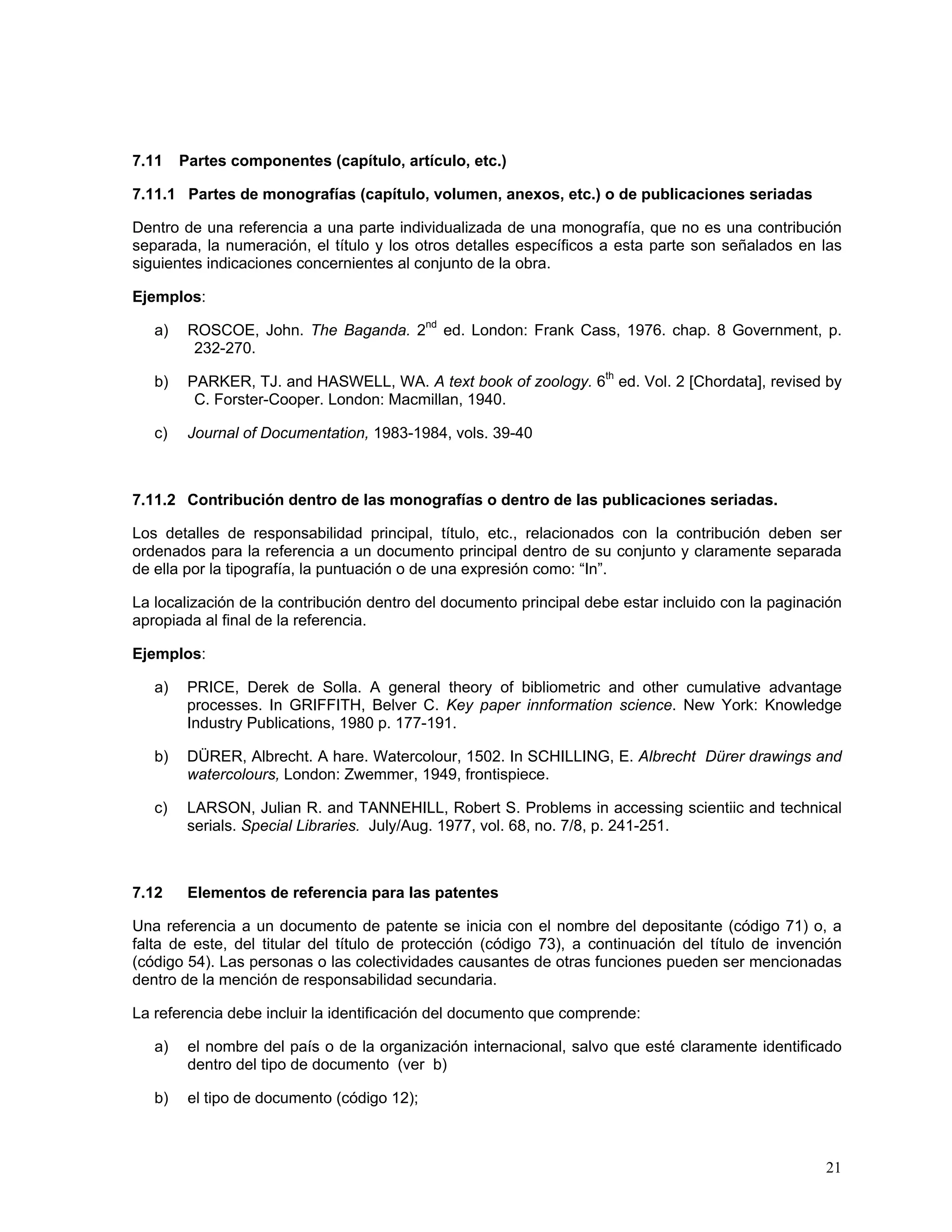 7.11    Partes componentes (capítulo, artículo, etc.)

7.11.1 Partes de monografías (capítulo, volumen, anexos, etc.) o de publicaciones seriadas

Dentro de una referencia a una parte individualizada de una monografía, que no es una contribución
separada, la numeración, el título y los otros detalles específicos a esta parte son señalados en las
siguientes indicaciones concernientes al conjunto de la obra.

Ejemplos:

   a)    ROSCOE, John. The Baganda. 2nd ed. London: Frank Cass, 1976. chap. 8 Government, p.
          232-270.

   b)    PARKER, TJ. and HASWELL, WA. A text book of zoology. 6th ed. Vol. 2 [Chordata], revised by
          C. Forster-Cooper. London: Macmillan, 1940.

   c)    Journal of Documentation, 1983-1984, vols. 39-40



7.11.2 Contribución dentro de las monografías o dentro de las publicaciones seriadas.

Los detalles de responsabilidad principal, título, etc., relacionados con la contribución deben ser
ordenados para la referencia a un documento principal dentro de su conjunto y claramente separada
de ella por la tipografía, la puntuación o de una expresión como: “In”.

La localización de la contribución dentro del documento principal debe estar incluido con la paginación
apropiada al final de la referencia.

Ejemplos:

   a)    PRICE, Derek de Solla. A general theory of bibliometric and other cumulative advantage
         processes. In GRIFFITH, Belver C. Key paper innformation science. New York: Knowledge
         Industry Publications, 1980 p. 177-191.

   b)    DÜRER, Albrecht. A hare. Watercolour, 1502. In SCHILLING, E. Albrecht Dürer drawings and
         watercolours, London: Zwemmer, 1949, frontispiece.

   c)    LARSON, Julian R. and TANNEHILL, Robert S. Problems in accessing scientiic and technical
         serials. Special Libraries. July/Aug. 1977, vol. 68, no. 7/8, p. 241-251.



7.12     Elementos de referencia para las patentes

Una referencia a un documento de patente se inicia con el nombre del depositante (código 71) o, a
falta de este, del titular del título de protección (código 73), a continuación del título de invención
(código 54). Las personas o las colectividades causantes de otras funciones pueden ser mencionadas
dentro de la mención de responsabilidad secundaria.

La referencia debe incluir la identificación del documento que comprende:

   a)    el nombre del país o de la organización internacional, salvo que esté claramente identificado
         dentro del tipo de documento (ver b)

   b)    el tipo de documento (código 12);



                                                                                                    21
 