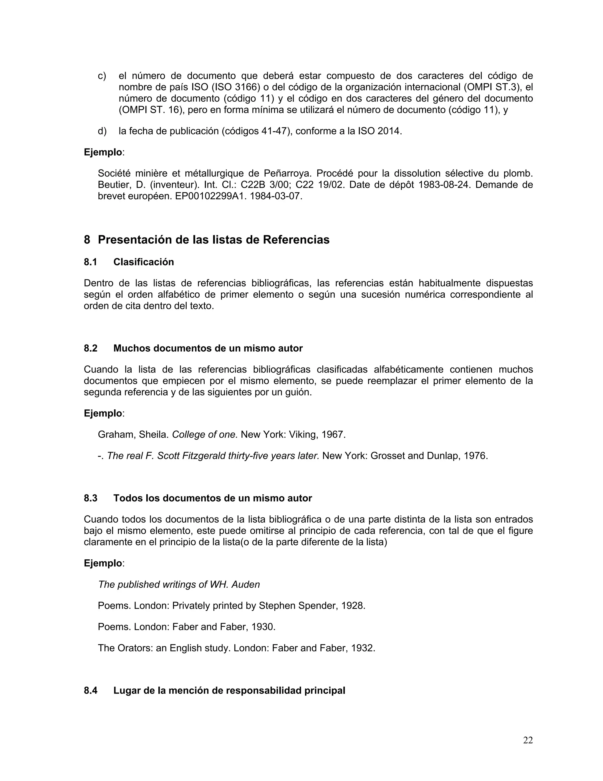 c)    el número de documento que deberá estar compuesto de dos caracteres del código de
            nombre de país ISO (ISO 3166) o del código de la organización internacional (OMPI ST.3), el
            número de documento (código 11) y el código en dos caracteres del género del documento
            (OMPI ST. 16), pero en forma mínima se utilizará el número de documento (código 11), y

      d)    la fecha de publicación (códigos 41-47), conforme a la ISO 2014.

Ejemplo:

      Société minière et métallurgique de Peñarroya. Procédé pour la dissolution sélective du plomb.
      Beutier, D. (inventeur). Int. Cl.: C22B 3/00; C22 19/02. Date de dépôt 1983-08-24. Demande de
      brevet européen. EP00102299A1. 1984-03-07.



8 Presentación de las listas de Referencias
8.1        Clasificación

Dentro de las listas de referencias bibliográficas, las referencias están habitualmente dispuestas
según el orden alfabético de primer elemento o según una sucesión numérica correspondiente al
orden de cita dentro del texto.



8.2        Muchos documentos de un mismo autor

Cuando la lista de las referencias bibliográficas clasificadas alfabéticamente contienen muchos
documentos que empiecen por el mismo elemento, se puede reemplazar el primer elemento de la
segunda referencia y de las siguientes por un guión.

Ejemplo:

      Graham, Sheila. College of one. New York: Viking, 1967.

      -. The real F. Scott Fitzgerald thirty-five years later. New York: Grosset and Dunlap, 1976.



8.3        Todos los documentos de un mismo autor

Cuando todos los documentos de la lista bibliográfica o de una parte distinta de la lista son entrados
bajo el mismo elemento, este puede omitirse al principio de cada referencia, con tal de que el figure
claramente en el principio de la lista(o de la parte diferente de la lista)

Ejemplo:

      The published writings of WH. Auden

      Poems. London: Privately printed by Stephen Spender, 1928.

      Poems. London: Faber and Faber, 1930.

      The Orators: an English study. London: Faber and Faber, 1932.



8.4        Lugar de la mención de responsabilidad principal




                                                                                                     22
 