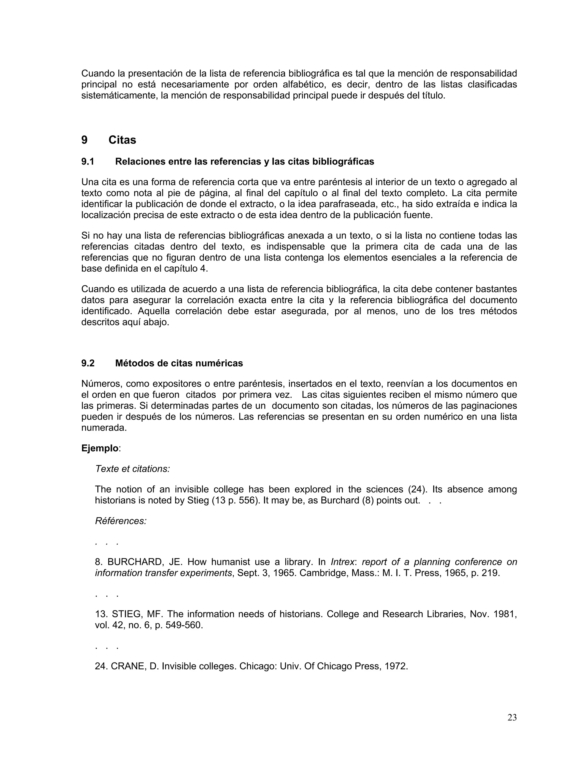 Cuando la presentación de la lista de referencia bibliográfica es tal que la mención de responsabilidad
principal no está necesariamente por orden alfabético, es decir, dentro de las listas clasificadas
sistemáticamente, la mención de responsabilidad principal puede ir después del título.



9        Citas
9.1        Relaciones entre las referencias y las citas bibliográficas

Una cita es una forma de referencia corta que va entre paréntesis al interior de un texto o agregado al
texto como nota al pie de página, al final del capítulo o al final del texto completo. La cita permite
identificar la publicación de donde el extracto, o la idea parafraseada, etc., ha sido extraída e indica la
localización precisa de este extracto o de esta idea dentro de la publicación fuente.

Si no hay una lista de referencias bibliográficas anexada a un texto, o si la lista no contiene todas las
referencias citadas dentro del texto, es indispensable que la primera cita de cada una de las
referencias que no figuran dentro de una lista contenga los elementos esenciales a la referencia de
base definida en el capítulo 4.

Cuando es utilizada de acuerdo a una lista de referencia bibliográfica, la cita debe contener bastantes
datos para asegurar la correlación exacta entre la cita y la referencia bibliográfica del documento
identificado. Aquella correlación debe estar asegurada, por al menos, uno de los tres métodos
descritos aquí abajo.



9.2        Métodos de citas numéricas

Números, como expositores o entre paréntesis, insertados en el texto, reenvían a los documentos en
el orden en que fueron citados por primera vez. Las citas siguientes reciben el mismo número que
las primeras. Si determinadas partes de un documento son citadas, los números de las paginaciones
pueden ir después de los números. Las referencias se presentan en su orden numérico en una lista
numerada.

Ejemplo:

      Texte et citations:

      The notion of an invisible college has been explored in the sciences (24). Its absence among
      historians is noted by Stieg (13 p. 556). It may be, as Burchard (8) points out. . .

      Références:

      . . .

      8. BURCHARD, JE. How humanist use a library. In Intrex: report of a planning conference on
      information transfer experiments, Sept. 3, 1965. Cambridge, Mass.: M. I. T. Press, 1965, p. 219.

      . . .

      13. STIEG, MF. The information needs of historians. College and Research Libraries, Nov. 1981,
      vol. 42, no. 6, p. 549-560.

      . . .

      24. CRANE, D. Invisible colleges. Chicago: Univ. Of Chicago Press, 1972.




                                                                                                        23
 