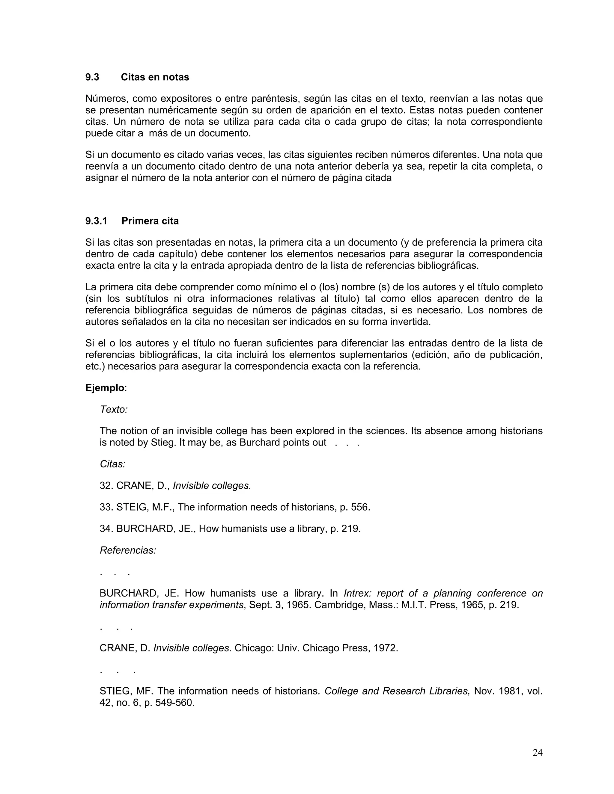 9.3           Citas en notas

Números, como expositores o entre paréntesis, según las citas en el texto, reenvían a las notas que
se presentan numéricamente según su orden de aparición en el texto. Estas notas pueden contener
citas. Un número de nota se utiliza para cada cita o cada grupo de citas; la nota correspondiente
puede citar a más de un documento.

Si un documento es citado varias veces, las citas siguientes reciben números diferentes. Una nota que
reenvía a un documento citado dentro de una nota anterior debería ya sea, repetir la cita completa, o
asignar el número de la nota anterior con el número de página citada



9.3.1         Primera cita

Si las citas son presentadas en notas, la primera cita a un documento (y de preferencia la primera cita
dentro de cada capítulo) debe contener los elementos necesarios para asegurar la correspondencia
exacta entre la cita y la entrada apropiada dentro de la lista de referencias bibliográficas.

La primera cita debe comprender como mínimo el o (los) nombre (s) de los autores y el título completo
(sin los subtítulos ni otra informaciones relativas al título) tal como ellos aparecen dentro de la
referencia bibliográfica seguidas de números de páginas citadas, si es necesario. Los nombres de
autores señalados en la cita no necesitan ser indicados en su forma invertida.

Si el o los autores y el título no fueran suficientes para diferenciar las entradas dentro de la lista de
referencias bibliográficas, la cita incluirá los elementos suplementarios (edición, año de publicación,
etc.) necesarios para asegurar la correspondencia exacta con la referencia.

Ejemplo:

      Texto:

      The notion of an invisible college has been explored in the sciences. Its absence among historians
      is noted by Stieg. It may be, as Burchard points out . . .

      Citas:

      32. CRANE, D., Invisible colleges.

      33. STEIG, M.F., The information needs of historians, p. 556.

      34. BURCHARD, JE., How humanists use a library, p. 219.

      Referencias:

      .   .    .

      BURCHARD, JE. How humanists use a library. In Intrex: report of a planning conference on
      information transfer experiments, Sept. 3, 1965. Cambridge, Mass.: M.I.T. Press, 1965, p. 219.

      .   .        .

      CRANE, D. Invisible colleges. Chicago: Univ. Chicago Press, 1972.

      .   .        .

      STIEG, MF. The information needs of historians. College and Research Libraries, Nov. 1981, vol.
      42, no. 6, p. 549-560.



                                                                                                      24
 