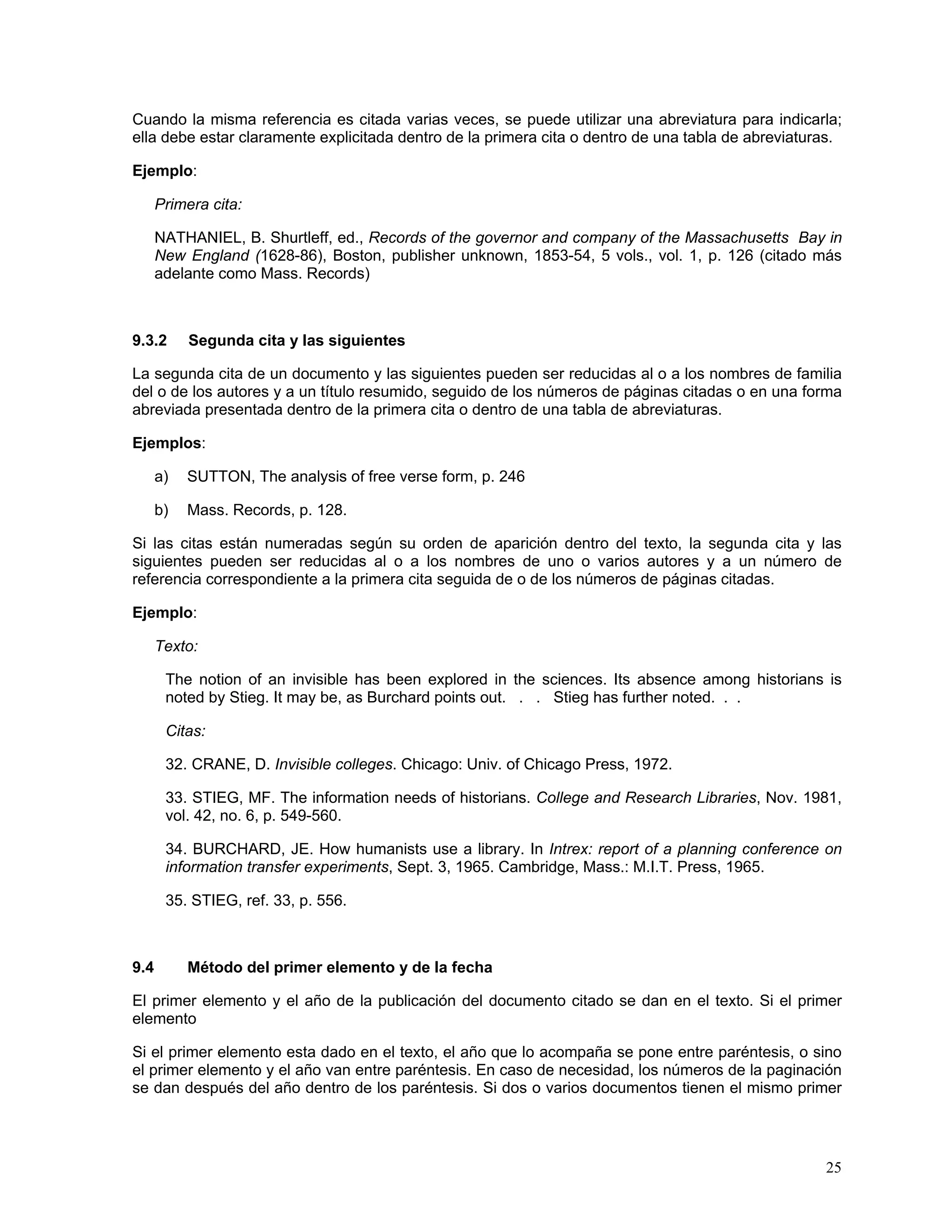 Cuando la misma referencia es citada varias veces, se puede utilizar una abreviatura para indicarla;
ella debe estar claramente explicitada dentro de la primera cita o dentro de una tabla de abreviaturas.

Ejemplo:

      Primera cita:

      NATHANIEL, B. Shurtleff, ed., Records of the governor and company of the Massachusetts Bay in
      New England (1628-86), Boston, publisher unknown, 1853-54, 5 vols., vol. 1, p. 126 (citado más
      adelante como Mass. Records)



9.3.2      Segunda cita y las siguientes

La segunda cita de un documento y las siguientes pueden ser reducidas al o a los nombres de familia
del o de los autores y a un título resumido, seguido de los números de páginas citadas o en una forma
abreviada presentada dentro de la primera cita o dentro de una tabla de abreviaturas.

Ejemplos:

      a)   SUTTON, The analysis of free verse form, p. 246

      b)   Mass. Records, p. 128.

Si las citas están numeradas según su orden de aparición dentro del texto, la segunda cita y las
siguientes pueden ser reducidas al o a los nombres de uno o varios autores y a un número de
referencia correspondiente a la primera cita seguida de o de los números de páginas citadas.

Ejemplo:

      Texto:

       The notion of an invisible has been explored in the sciences. Its absence among historians is
       noted by Stieg. It may be, as Burchard points out. . . Stieg has further noted. . .

       Citas:

       32. CRANE, D. Invisible colleges. Chicago: Univ. of Chicago Press, 1972.

       33. STIEG, MF. The information needs of historians. College and Research Libraries, Nov. 1981,
       vol. 42, no. 6, p. 549-560.

       34. BURCHARD, JE. How humanists use a library. In Intrex: report of a planning conference on
       information transfer experiments, Sept. 3, 1965. Cambridge, Mass.: M.I.T. Press, 1965.

       35. STIEG, ref. 33, p. 556.



9.4        Método del primer elemento y de la fecha

El primer elemento y el año de la publicación del documento citado se dan en el texto. Si el primer
elemento

Si el primer elemento esta dado en el texto, el año que lo acompaña se pone entre paréntesis, o sino
el primer elemento y el año van entre paréntesis. En caso de necesidad, los números de la paginación
se dan después del año dentro de los paréntesis. Si dos o varios documentos tienen el mismo primer




                                                                                                    25
 