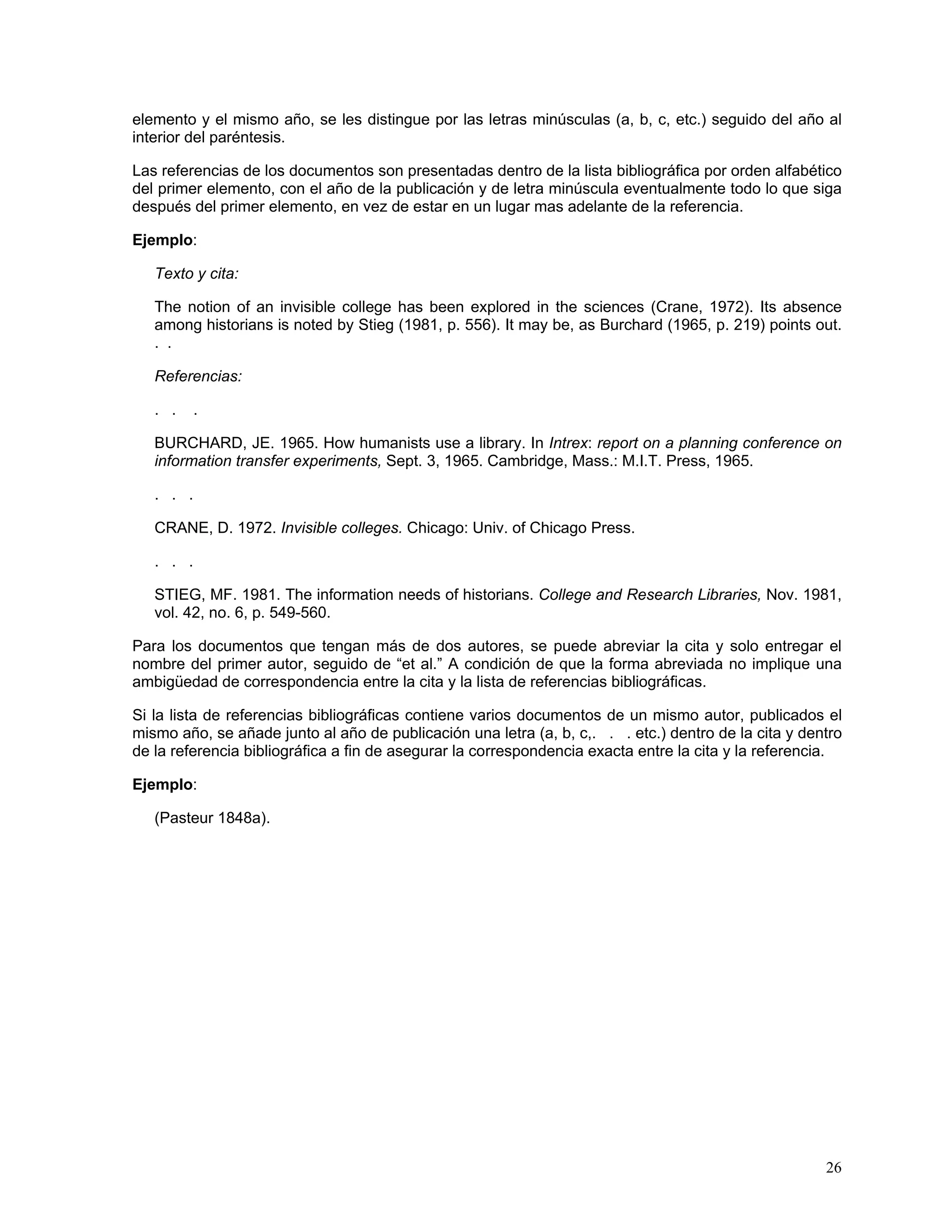 elemento y el mismo año, se les distingue por las letras minúsculas (a, b, c, etc.) seguido del año al
interior del paréntesis.

Las referencias de los documentos son presentadas dentro de la lista bibliográfica por orden alfabético
del primer elemento, con el año de la publicación y de letra minúscula eventualmente todo lo que siga
después del primer elemento, en vez de estar en un lugar mas adelante de la referencia.

Ejemplo:

   Texto y cita:

   The notion of an invisible college has been explored in the sciences (Crane, 1972). Its absence
   among historians is noted by Stieg (1981, p. 556). It may be, as Burchard (1965, p. 219) points out.
   . .

   Referencias:

   . .   .

   BURCHARD, JE. 1965. How humanists use a library. In Intrex: report on a planning conference on
   information transfer experiments, Sept. 3, 1965. Cambridge, Mass.: M.I.T. Press, 1965.

   . . .

   CRANE, D. 1972. Invisible colleges. Chicago: Univ. of Chicago Press.

   . . .

   STIEG, MF. 1981. The information needs of historians. College and Research Libraries, Nov. 1981,
   vol. 42, no. 6, p. 549-560.

Para los documentos que tengan más de dos autores, se puede abreviar la cita y solo entregar el
nombre del primer autor, seguido de “et al.” A condición de que la forma abreviada no implique una
ambigüedad de correspondencia entre la cita y la lista de referencias bibliográficas.

Si la lista de referencias bibliográficas contiene varios documentos de un mismo autor, publicados el
mismo año, se añade junto al año de publicación una letra (a, b, c,. . . etc.) dentro de la cita y dentro
de la referencia bibliográfica a fin de asegurar la correspondencia exacta entre la cita y la referencia.

Ejemplo:

   (Pasteur 1848a).




                                                                                                      26
 