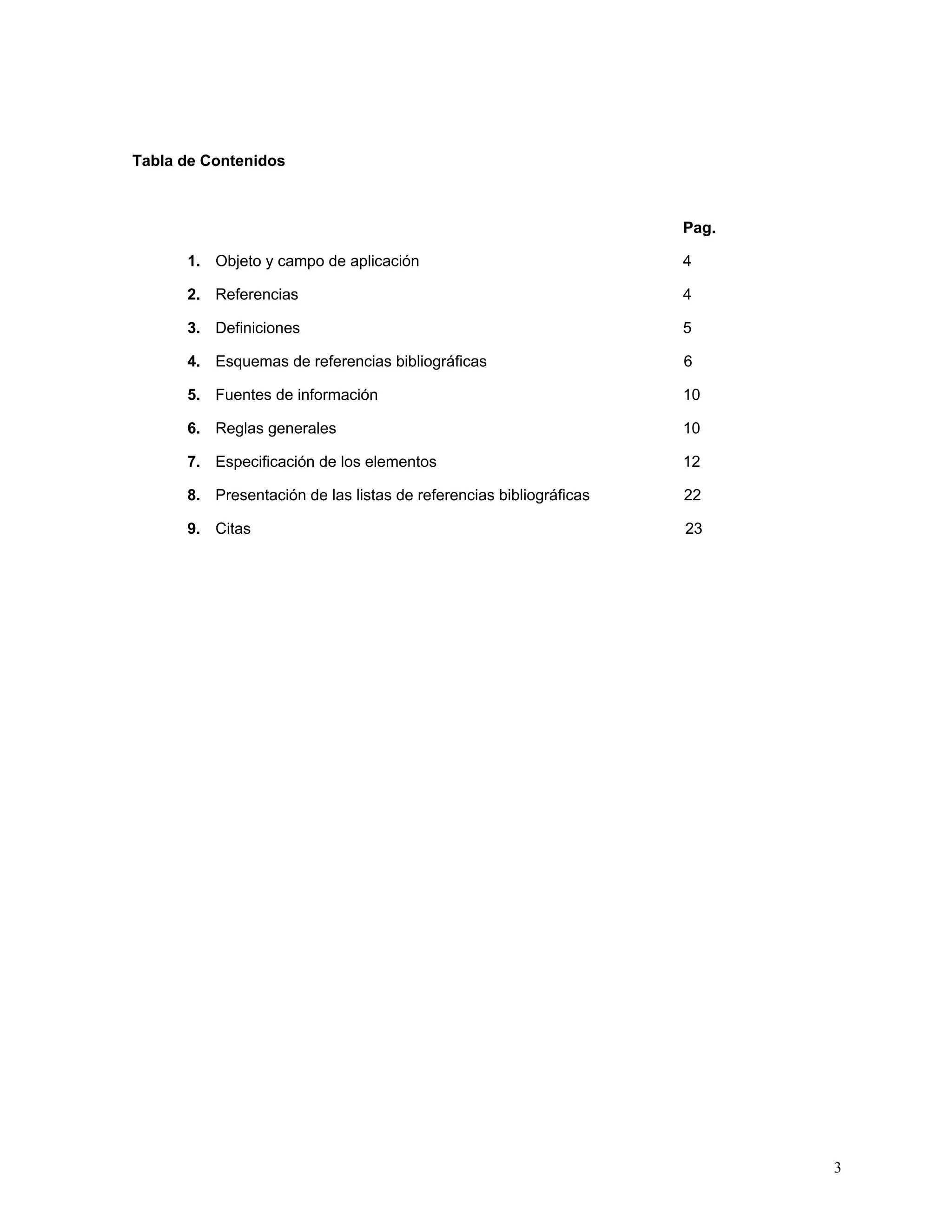 Tabla de Contenidos



                                                                    Pag.

      1. Objeto y campo de aplicación                               4

      2. Referencias                                                4

      3. Definiciones                                               5

      4. Esquemas de referencias bibliográficas                     6

      5. Fuentes de información                                     10

      6. Reglas generales                                           10

      7. Especificación de los elementos                            12

      8. Presentación de las listas de referencias bibliográficas   22

      9. Citas                                                      23




                                                                           3
 