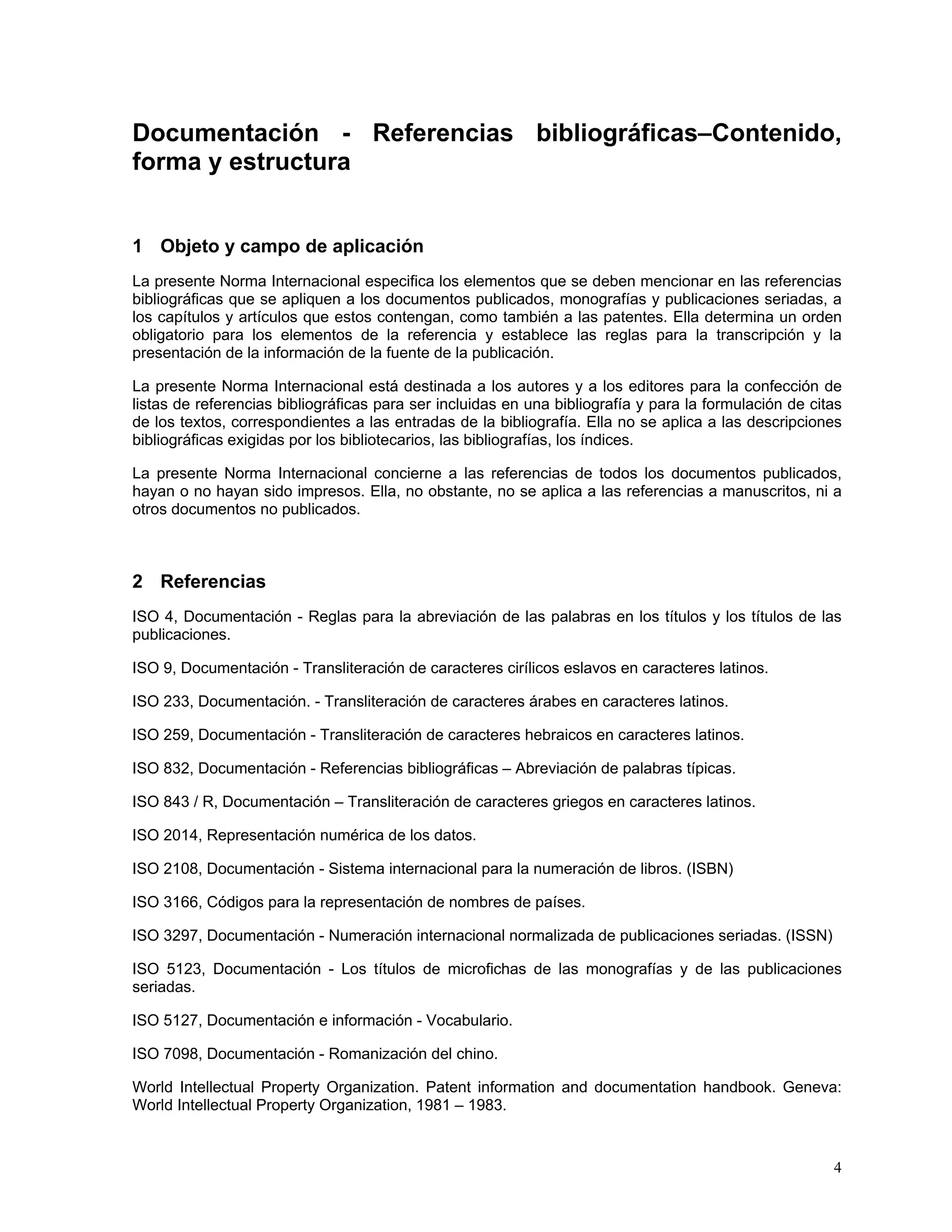 Documentación - Referencias bibliográficas–Contenido,
forma y estructura


1 Objeto y campo de aplicación
La presente Norma Internacional especifica los elementos que se deben mencionar en las referencias
bibliográficas que se apliquen a los documentos publicados, monografías y publicaciones seriadas, a
los capítulos y artículos que estos contengan, como también a las patentes. Ella determina un orden
obligatorio para los elementos de la referencia y establece las reglas para la transcripción y la
presentación de la información de la fuente de la publicación.

La presente Norma Internacional está destinada a los autores y a los editores para la confección de
listas de referencias bibliográficas para ser incluidas en una bibliografía y para la formulación de citas
de los textos, correspondientes a las entradas de la bibliografía. Ella no se aplica a las descripciones
bibliográficas exigidas por los bibliotecarios, las bibliografías, los índices.

La presente Norma Internacional concierne a las referencias de todos los documentos publicados,
hayan o no hayan sido impresos. Ella, no obstante, no se aplica a las referencias a manuscritos, ni a
otros documentos no publicados.



2 Referencias
ISO 4, Documentación - Reglas para la abreviación de las palabras en los títulos y los títulos de las
publicaciones.

ISO 9, Documentación - Transliteración de caracteres cirílicos eslavos en caracteres latinos.

ISO 233, Documentación. - Transliteración de caracteres árabes en caracteres latinos.

ISO 259, Documentación - Transliteración de caracteres hebraicos en caracteres latinos.

ISO 832, Documentación - Referencias bibliográficas – Abreviación de palabras típicas.

ISO 843 / R, Documentación – Transliteración de caracteres griegos en caracteres latinos.

ISO 2014, Representación numérica de los datos.

ISO 2108, Documentación - Sistema internacional para la numeración de libros. (ISBN)

ISO 3166, Códigos para la representación de nombres de países.

ISO 3297, Documentación - Numeración internacional normalizada de publicaciones seriadas. (ISSN)

ISO 5123, Documentación - Los títulos de microfichas de las monografías y de las publicaciones
seriadas.

ISO 5127, Documentación e información - Vocabulario.

ISO 7098, Documentación - Romanización del chino.

World Intellectual Property Organization. Patent information and documentation handbook. Geneva:
World Intellectual Property Organization, 1981 – 1983.



                                                                                                        4
 