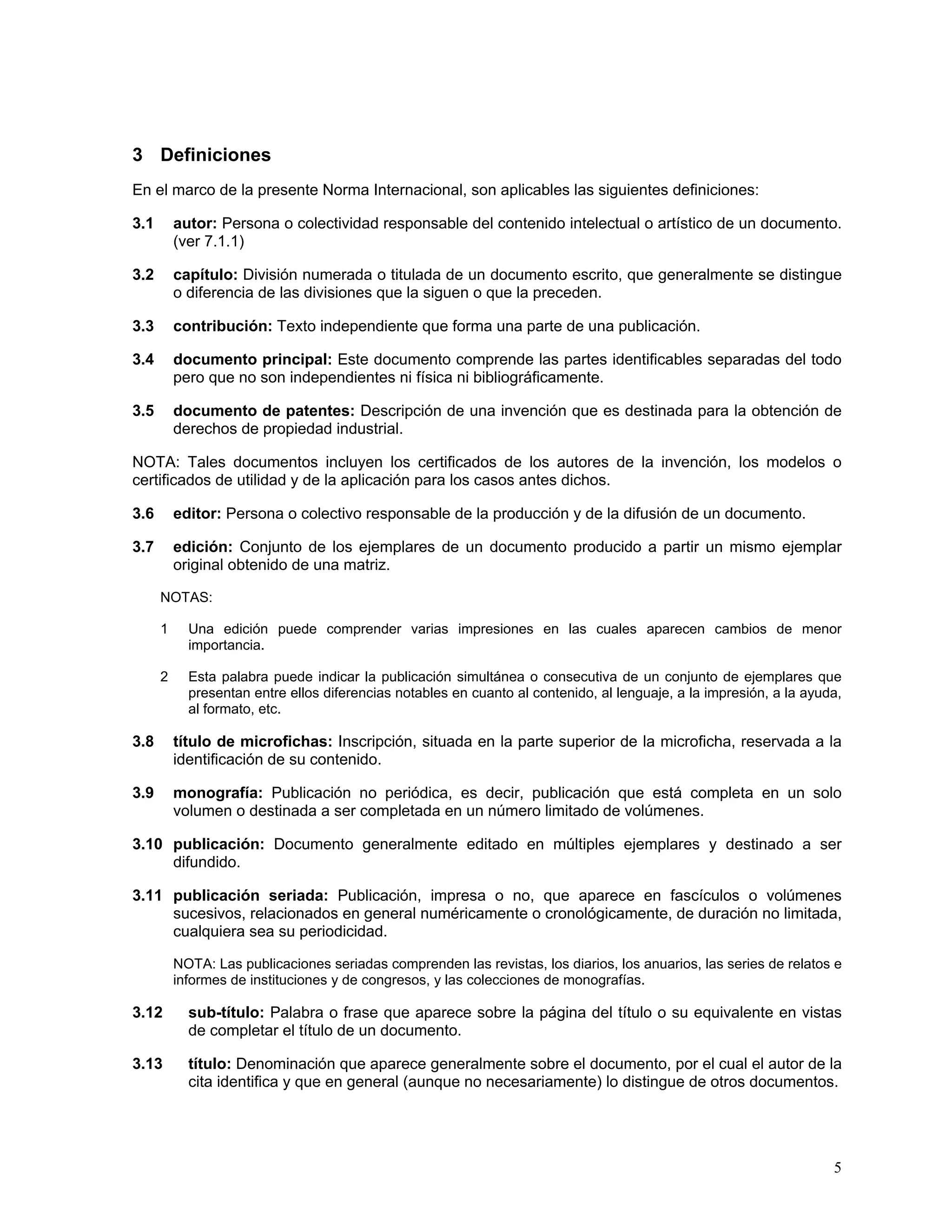 3 Definiciones
En el marco de la presente Norma Internacional, son aplicables las siguientes definiciones:

3.1       autor: Persona o colectividad responsable del contenido intelectual o artístico de un documento.
          (ver 7.1.1)

3.2       capítulo: División numerada o titulada de un documento escrito, que generalmente se distingue
          o diferencia de las divisiones que la siguen o que la preceden.

3.3       contribución: Texto independiente que forma una parte de una publicación.

3.4       documento principal: Este documento comprende las partes identificables separadas del todo
          pero que no son independientes ni física ni bibliográficamente.

3.5       documento de patentes: Descripción de una invención que es destinada para la obtención de
          derechos de propiedad industrial.

NOTA: Tales documentos incluyen los certificados de los autores de la invención, los modelos o
certificados de utilidad y de la aplicación para los casos antes dichos.

3.6       editor: Persona o colectivo responsable de la producción y de la difusión de un documento.

3.7       edición: Conjunto de los ejemplares de un documento producido a partir un mismo ejemplar
          original obtenido de una matriz.

      NOTAS:

      1     Una edición puede comprender varias impresiones en las cuales aparecen cambios de menor
            importancia.

      2     Esta palabra puede indicar la publicación simultánea o consecutiva de un conjunto de ejemplares que
            presentan entre ellos diferencias notables en cuanto al contenido, al lenguaje, a la impresión, a la ayuda,
            al formato, etc.

3.8       título de microfichas: Inscripción, situada en la parte superior de la microficha, reservada a la
          identificación de su contenido.

3.9       monografía: Publicación no periódica, es decir, publicación que está completa en un solo
          volumen o destinada a ser completada en un número limitado de volúmenes.

3.10 publicación: Documento generalmente editado en múltiples ejemplares y destinado a ser
     difundido.

3.11 publicación seriada: Publicación, impresa o no, que aparece en fascículos o volúmenes
     sucesivos, relacionados en general numéricamente o cronológicamente, de duración no limitada,
     cualquiera sea su periodicidad.

          NOTA: Las publicaciones seriadas comprenden las revistas, los diarios, los anuarios, las series de relatos e
          informes de instituciones y de congresos, y las colecciones de monografías.

3.12        sub-título: Palabra o frase que aparece sobre la página del título o su equivalente en vistas
            de completar el título de un documento.

3.13        título: Denominación que aparece generalmente sobre el documento, por el cual el autor de la
            cita identifica y que en general (aunque no necesariamente) lo distingue de otros documentos.




                                                                                                                     5
 