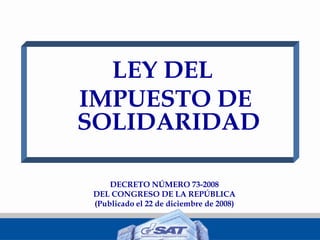 LEY DEL
IMPUESTO DE
SOLIDARIDAD
DECRETO NÚMERO 73-2008
DEL CONGRESO DE LA REPÚBLICA
(Publicado el 22 de diciembre de 2008)
 