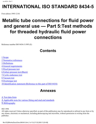 iso-8434 - Part 5
INTERNATIONAL ISO STANDARD 8434-5
First edition 1995-12-01
Metallic tube connections for fluid power
and general use — Part 5:Test methods
for threaded hydraulic fluid power
connections
Reference number ISO 8434-5:1995 (E)
Contents
1 Scope
2 Normative references
3 Definitions
4 General requirements
5 Proof pressure test
6 Failure pressure test (Burst)
7 Cyclic endurance test
8 Vacuum test
9 Overtorque test
10 Identification statement (Reference to this part of ISO 8434)
Annexes
A Test data form
Â Applicable tests for various fitting and stud end standards
Ñ Bibliography
ISO 1994
All rights reserved. Unless otherwise specified, no part of this publication may be reproduced or utilized in any form or by
any means, electronic or mechanical, including photocopying and microfilm, without permission in writing from the
publisher.
file:///C|/$Works/Docs/2/iso-08434-5.htm (1 of 13) [17.03.2003 12:24:48]
 