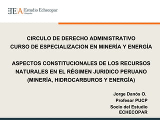 CIRCULO DE DERECHO ADMINISTRATIVO CURSO DE ESPECIALIZACION EN MINERÍA Y ENERGÍA ASPECTOS CONSTITUCIONALES DE LOS RECURSOS NATURALES EN EL RÉGIMEN JURIDICO PERUANO (MINERÍA, HIDROCARBUROS Y ENERGÍA) Jorge Danós O.  Profesor PUCP Socio del Estudio ECHECOPAR 