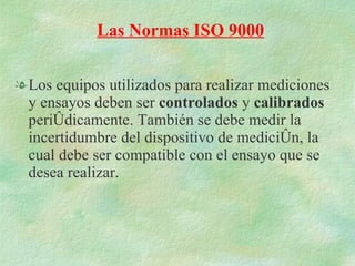 Los equipos utilizados para realizar mediciones y ensayos deben ser  controlados  y  calibrados  periódicamente. También se debe medir la incertidumbre del dispositivo de medición, la cual debe ser compatible con el ensayo que se desea realizar. Las Normas ISO 9000 