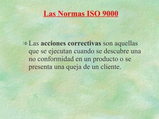 Las  acciones correctivas  son aquellas que se ejecutan cuando se descubre una no conformidad en un producto o se presenta una queja de un cliente. Las Normas ISO 9000 