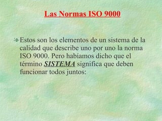 Estos son los elementos de un sistema de la calidad que describe uno por uno la norma ISO 9000. Pero habíamos dicho que el término  SISTEMA  significa que deben funcionar todos juntos: Las Normas ISO 9000 