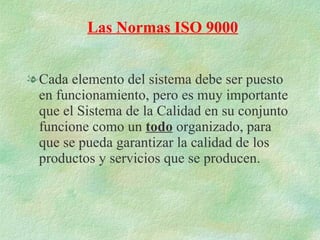 Cada elemento del sistema debe ser puesto en funcionamiento, pero es muy importante que el Sistema de la Calidad en su conjunto funcione como un  todo  organizado, para que se pueda garantizar la calidad de los productos y servicios que se producen. Las Normas ISO 9000 