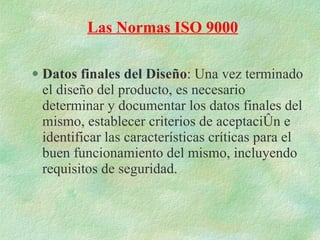 Datos finales del Diseño : Una vez terminado el diseño del producto, es necesario determinar y documentar los datos finales del mismo, establecer criterios de aceptación e identificar las características críticas para el buen funcionamiento del mismo, incluyendo requisitos de seguridad. Las Normas ISO 9000 