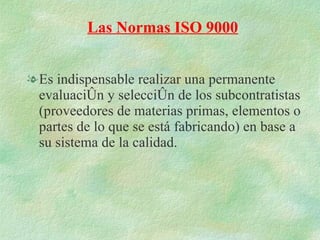 Es indispensable realizar una permanente evaluación y selección de los subcontratistas (proveedores de materias primas, elementos o partes de lo que se está fabricando) en base a su sistema de la calidad. Las Normas ISO 9000 