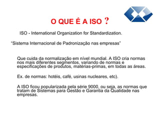 O QUE É A ISO  ? ISO - International Organization for Standardization. “ Sistema Internacional de Padronização nas empresas”  Que cuida da normalização em nível mundial. A ISO cria normas nos mais diferentes segmentos, variando de normas e especificações de produtos, matérias-primas, em todas as áreas.  Ex. de normas: hotéis, café, usinas nucleares, etc).  A ISO ficou popularizada pela série 9000, ou seja, as normas que tratam de Sistemas para Gestão e Garantia da   Qualidade nas empresas. 