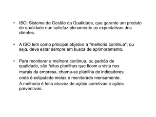 ISO: Sistema de Gestão da Qualidade, que garante um produto de qualidade que satisfaz plenamente as expectativas dos clientes. A ISO tem como principal objetivo a "melhoria continua", ou seja, deve estar sempre em busca de aprimoramento. Para monitorar a melhora contínua, ou padrão de qualidade, são feitas planilhas que ficam a vista nos murais da empresa, chama-se planilha de indicadores onde é estipulado metas e monitorado mensamente.  A melhoria é feita atravez de ações corretivas e ações preventivas. 
