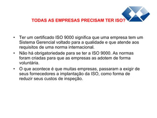 Ter um certificado ISO 9000 significa que uma empresa tem um Sistema Gerencial voltado para a qualidade e que atende aos requisitos de uma norma internacional.  Não há obrigatoriedade para se ter a ISO 9000. As normas foram criadas para que as empresas as adotem de forma voluntária.  O que acontece é que muitas empresas, passaram a exigir de seus fornecedores a implantação da ISO, como forma de reduzir seus custos de inspeção.  TODAS AS EMPRESAS PRECISAM TER ISO? 