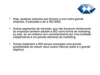 Hoje, qualquer empresa que fornece a uma outra grande empresa, é solicitada a ter a ISO 9000. Outros segmentos de mercado, que não fornecem diretamente às empresas também adotam a ISO como forma de marketing, ou seja, ter um sistema com reconhecimento por uma entidade independente é um grande elemento de marketing.  Outras implantam a ISO porque enxergam uma grande possibilidade de reduzir seus custos internos (esse é o grande objetivo). 