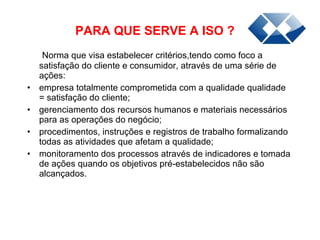 PARA QUE SERVE A ISO ? Norma que visa estabelecer critérios,tendo como foco a satisfação do cliente e consumidor, através de uma série de ações: empresa totalmente comprometida com a qualidade qualidade = satisfação do cliente;   gerenciamento dos recursos humanos e materiais necessários para as operações do negócio;   procedimentos, instruções e registros de trabalho formalizando todas as atividades que afetam a qualidade;   monitoramento dos processos através de indicadores e tomada de ações quando os objetivos pré-estabelecidos não são alcançados. 