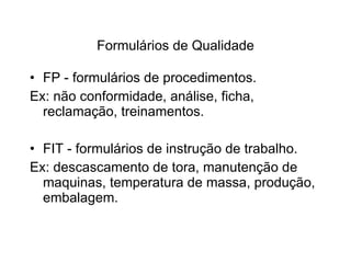 Formulários de Qualidade FP - formulários de procedimentos. Ex: não conformidade, análise, ficha, reclamação, treinamentos. FIT - formulários de instrução de trabalho. Ex: descascamento de tora, manutenção de maquinas, temperatura de massa, produção, embalagem. 