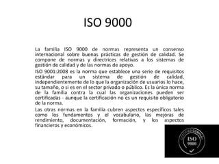 ISO 9000
La familia ISO 9000 de normas representa un consenso
internacional sobre buenas prácticas de gestión de calidad. Se
compone de normas y directrices relativas a los sistemas de
gestión de calidad y de las normas de apoyo.
ISO 9001:2008 es la norma que establece una serie de requisitos
estándar para un sistema de gestión de calidad,
independientemente de lo que la organización de usuarios lo hace,
su tamaño, o si es en el sector privado o público. Es la única norma
de la familia contra la cual las organizaciones pueden ser
certificadas - aunque la certificación no es un requisito obligatorio
de la norma.
Las otras normas en la familia cubren aspectos específicos tales
como los fundamentos y el vocabulario, las mejoras de
rendimiento, documentación, formación, y los aspectos
financieros y económicos.
 