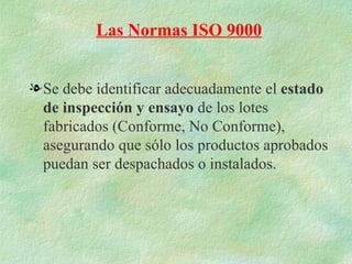 Las Normas ISO 9000


l Se debe identificar adecuadamente el estado
  de inspección y ensayo de los lotes
  fabricados (Conforme, No Conforme),
  asegurando que sólo los productos aprobados
  puedan ser despachados o instalados.
 