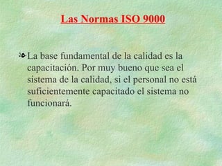 Las Normas ISO 9000


l La base fundamental de la calidad es la
  capacitación. Por muy bueno que sea el
  sistema de la calidad, si el personal no está
  suficientemente capacitado el sistema no
  funcionará.
 