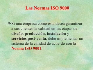 Las Normas ISO 9000


l Si una empresa como ésta desea garantizar
  a sus clientes la calidad en las etapas de
  diseño, producción, instalación y
  servicios post-venta, debe implementar un
  sistema de la calidad de acuerdo con la
  Norma ISO 9001:
 
