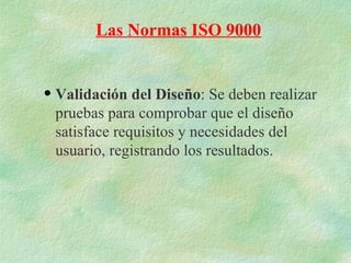 Las Normas ISO 9000


q   Validación del Diseño: Se deben realizar
    pruebas para comprobar que el diseño
    satisface requisitos y necesidades del
    usuario, registrando los resultados.
 