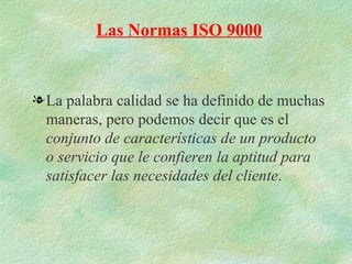 Las Normas ISO 9000


l La palabra calidad se ha definido de muchas
  maneras, pero podemos decir que es el
  conjunto de características de un producto
  o servicio que le confieren la aptitud para
  satisfacer las necesidades del cliente.
 