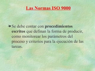 Las Normas ISO 9000


l Se debe contar con procedimientos
  escritos que definan la forma de producir,
  como monitorear los parámetros del
  proceso y criterios para la ejecución de las
  tareas.
 