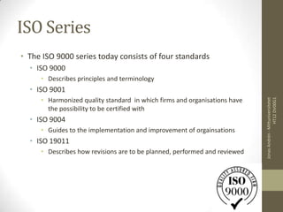 ISO Series
• The ISO 9000 series today consists of four standards
  • ISO 9000
     • Describes principles and terminology
  • ISO 9001
     • Harmonized quality standard in which firms and organisations have




                                                                                            HT12 DV00G1
                                                                           Jonas Andrén - Mittuniversitetet
       the possibility to be certified with
  • ISO 9004
     • Guides to the implementation and improvement of orgainsations
  • ISO 19011
     • Describes how revisions are to be planned, performed and reviewed
 