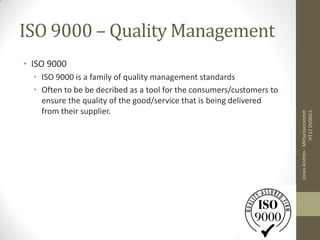 ISO 9000 – Quality Management
• ISO 9000
  • ISO 9000 is a family of quality management standards
  • Often to be be decribed as a tool for the consumers/customers to
    ensure the quality of the good/service that is being delivered
    from their supplier.




                                                                                        HT12 DV00G1
                                                                       Jonas Andrén - Mittuniversitetet
 