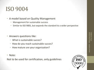 ISO 9004
• A model based on Quality Management
   • Management for sustainable success
   • Similar to ISO 9001, but expands the standard to a wider perspective




                                                                                             HT12 DV00G1
                                                                            Jonas Andrén - Mittuniversitetet
• Answers questions like:
  • What is sustainable succes?
  • How do you reach sustainable succes?
  • How mature are your organization?

• Note:
Not to be used for certification, only guidelines
 