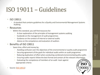 ISO 19011 – Guidelines
• ISO 19011
    • A standard that contains guidelines for a Quality and Environmental Management Systems
      Auditing
• Resources
   • Within this standard, you will find resources for:
      • A clear explanation of the principles of management systems auditing




                                                                                                                    HT12 DV00G1
                                                                                                   Jonas Andrén - Mittuniversitetet
      • Guidande on the management of audit programmes
      • Guidance on the conduct of internal or external audits
      • Advice on the competence and evaluation of auditors
• Benefits of ISO 19011
   • Saves time, effort and money by;
       • Avoiding confusion over the objectives of the environmental or quality audit programme
       • Securing agreement of the goals for individual audits within an audit programme
       • Reducing duplication of effort when conducting combined environmental/quality audits
       • Ensuring audits reports follow the best format and contain all the relevant information
       • Evaluating the competence of members of an audit team against
        appropriate criteria

• Source: (ISO 19011)
 