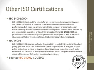 Other ISO Certifications
• ISO 14001:2004
  • ISO 14001:2004 sets out the criteria for an environmental management system
    and can be certified to. It does not state requirements for environmental
    performance, but maps out a framework that a company or organization can
    follow to set up an effective environmental management system. It can be used by
    any organization regardless of its activity or sector. Using ISO 14001:2004 can




                                                                                                                HT12 DV00G1
                                                                                               Jonas Andrén - Mittuniversitetet
    provide assurance to company management and employees as well as external
    stakeholders that environmental impact is being measured and improved.
• ISO 26001
  • ISO 26001:2010 Guidance on Social Responsibility is an ISO International Standard
    giving guidance on SR. It is intended for use by organizations of all types, in both
    public and private sectors, in developed and developing countries, as well as in
    economies in transition. It will assist them in their efforts to operate in the socially
    responsible manner that society increasingly demands.
• Source: (ISO 14001, ISO 26001)
 