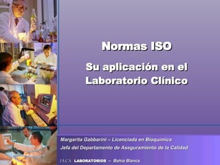 Normas ISO Su aplicación en el Laboratorio Clínico Margarita Gabbarini – Licenciada en Bioquímica Jefa del Departamento de Aseguramiento de la Calidad   IACA  LABORATORIOS  –  Bahía Blanca 