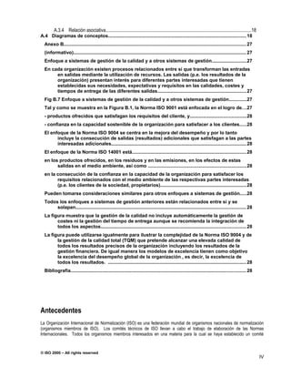 A.3.4 Relación asociativa..........................................................................................................................18
A.4 Diagramas de conceptos........................................................................................................ 18
  Anexo B......................................................................................................................................... 27
  (informativo).................................................................................................................................. 27
  Enfoque a sistemas de gestión de la calidad y a otros sistemas de gestión..........................27
  En cada organización existen procesos relacionados entre sí que transforman las entradas
       en salidas mediante la utilización de recursos. Las salidas (p.e. los resultados de la
       organización) presentan interés para diferentes partes interesadas que tienen
       establecidas sus necesidades, expectativas y requisitos en las calidades, costes y
       tiempos de entrega de las diferentes salidas...................................................................27
  Fig B.7 Enfoque a sistemas de gestión de la calidad y a otros sistemas de gestión.............27
  Tal y como se muestra en la Figura B.1, la Norma ISO 9001 está enfocada en el logro de.. .27
  - productos ofrecidos que satisfagan los requisitos del cliente, y..........................................28
  - confianza en la capacidad sostenible de la organización para satisfacer a los clientes.....28
  El enfoque de la Norma ISO 9004 se centra en la mejora del desempeño y por lo tanto
        incluye la consecución de salidas (resultados) adicionales que satisfagan a las partes
        interesadas adicionales..................................................................................................... 28
  El enfoque de la Norma ISO 14001 está......................................................................................28
  en los productos ofrecidos, en los residuos y en las emisiones, en los efectos de estas
        salidas en el medio ambiente, así como ..........................................................................28
  en la consecución de la confianza en la capacidad de la organización para satisfacer los
        requisitos relacionados con el medio ambiente de las respectivas partes interesadas
        (p.e. los clientes de la sociedad, propietarios).................................................................28
  Pueden tomarse consideraciones similares para otros enfoques a sistemas de gestión.....28
  Todos los enfoques a sistemas de gestión anteriores están relacionados entre sí y se
       solapan................................................................................................................................ 28
  La figura muestra que la gestión de la calidad no incluye automáticamente la gestión de
        costes ni la gestión del tiempo de entrega aunque se recomienda la integración de
        todos los aspectos............................................................................................................. 28
  La figura puede utilizarse igualmente para ilustrar la complejidad de la Norma ISO 9004 y de
        la gestión de la calidad total (TQM) que pretende alcanzar una elevada calidad de
        todos los resultados precisos de la organización incluyendo los resultados de la
        gestión financiera. De igual manera los modelos de excelencia tienen como objetivo
        la excelencia del desempeño global de la organización , es decir, la excelencia de
        todos los resultados. ........................................................................................................ 28
  Bibliografía.................................................................................................................................... 28




Antecedentes
La Organización Internacional de Normalización (ISO) es una federación mundial de organismos nacionales de normalización
(organismos miembros de ISO). Los comités técnicos de ISO llevan a cabo el trabajo de elaboración de las Normas
Internacionales. Todos los organismos miembros interesados en una materia para la cual se haya establecido un comité


© ISO 2000 – All rights reserved
                                                                                                                                                                IV
 