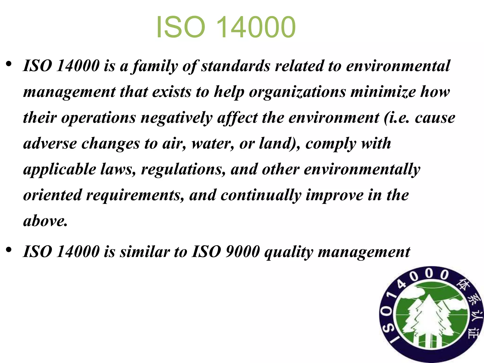 ISO 14000
• ISO 14000 is a family of standards related to environmental
management that exists to help organizations minimize how
their operations negatively affect the environment (i.e. cause
adverse changes to air, water, or land), comply with
applicable laws, regulations, and other environmentally
oriented requirements, and continually improve in the
above.
• ISO 14000 is similar to ISO 9000 quality management
 