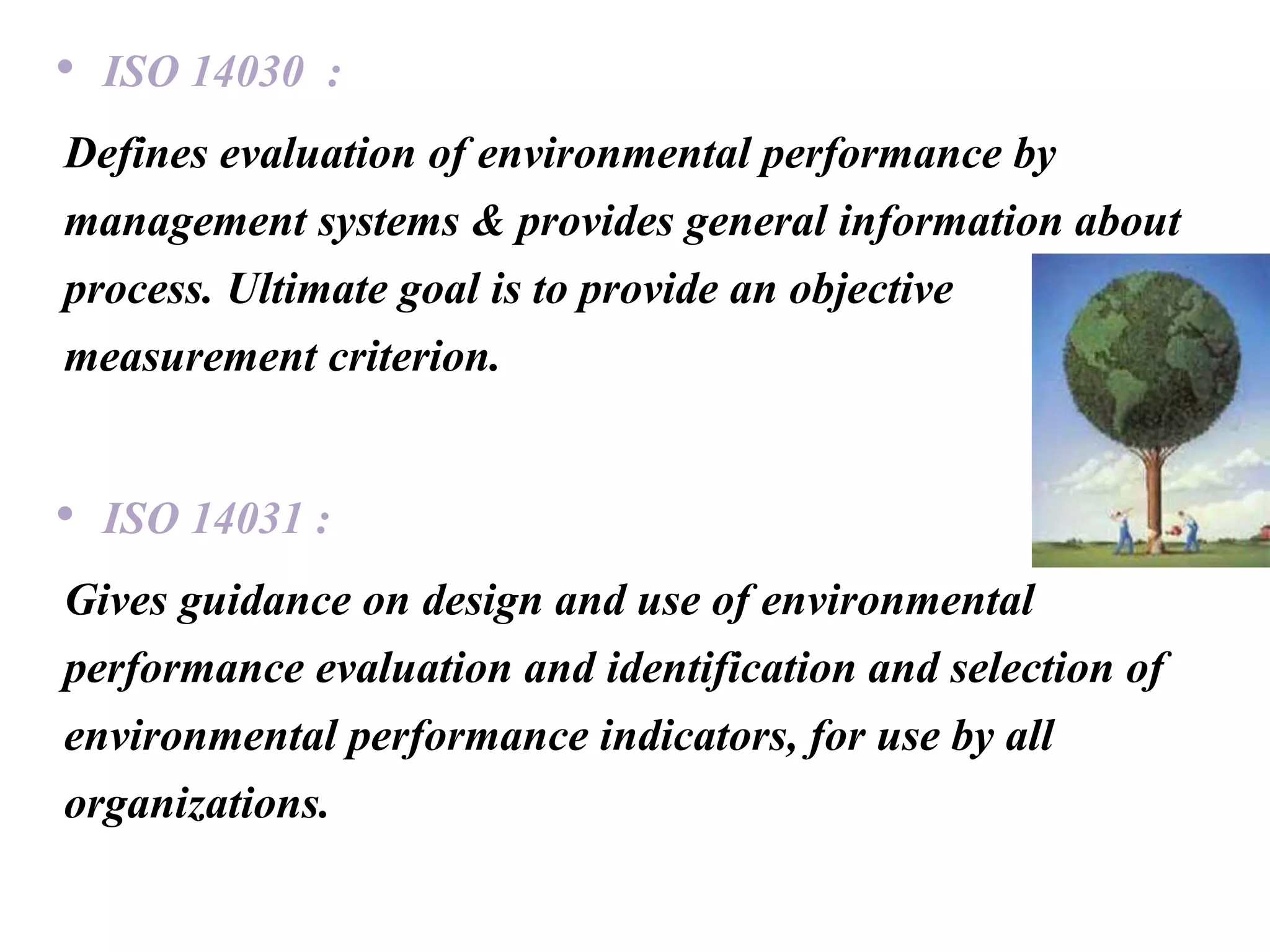 • ISO 14030 :
Defines evaluation of environmental performance by
management systems & provides general information about
process. Ultimate goal is to provide an objective
measurement criterion.
• ISO 14031 :
Gives guidance on design and use of environmental
performance evaluation and identification and selection of
environmental performance indicators, for use by all
organizations.
 