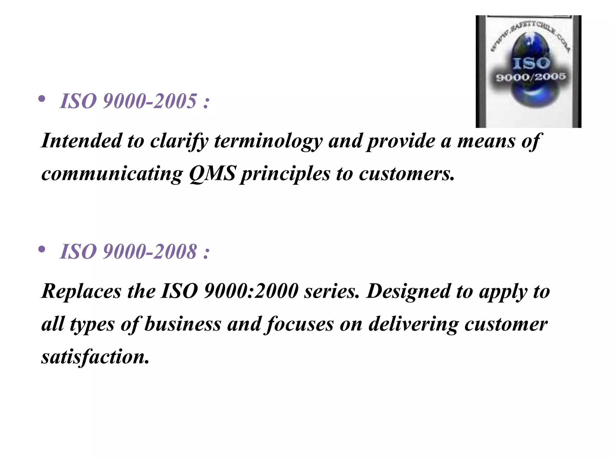 • ISO 9000-2005 :
Intended to clarify terminology and provide a means of
communicating QMS principles to customers.
• ISO 9000-2008 :
Replaces the ISO 9000:2000 series. Designed to apply to
all types of business and focuses on delivering customer
satisfaction.
 