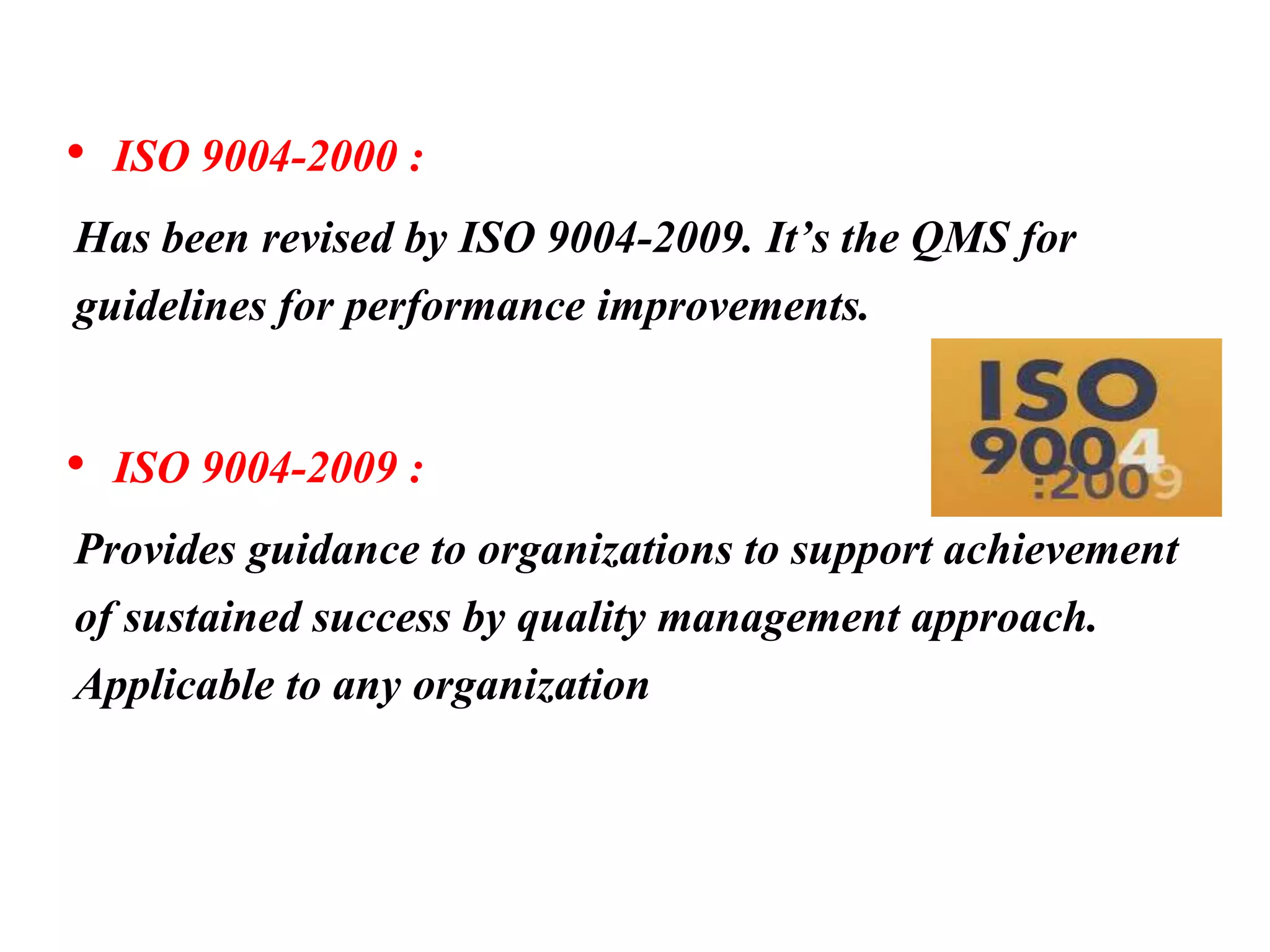 • ISO 9004-2000 :
Has been revised by ISO 9004-2009. It’s the QMS for
guidelines for performance improvements.
• ISO 9004-2009 :
Provides guidance to organizations to support achievement
of sustained success by quality management approach.
Applicable to any organization
 