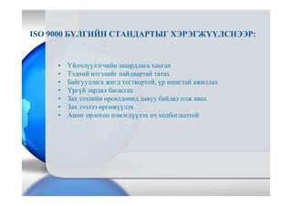 ISO 9000 БҮЛГИЙН СТАНДАРТЫГ ХЭРЭГЖҮҮЛСНЭЭР:
• Үйлчлүүлэгчийн шаардлага хангах
• Тэдний итгэлийг найдвартай татах
• Байгууллага жигд тогтвортой, үр ашигтай ажиллах
• Үргүй зардал багасгах
• Зах зээлийн өрсөлдөөнд давуу байдал олж авах
• Зах зээлээ өргөжүүлэх
• Ашиг орлогоо нэмэгдүүлэх ач холбогдолтой
 