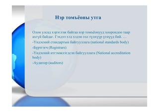 Нэр томъёоны утга
Олон улсад хэрэглэж байгаа нэр томъёонууд хоорондоо таар
ахгүй байдаг. Гэхдээ хэд хэдэн гол түлхүүр үгнүүд бий. …
-Үндэсний стандартын байгууллага (national standards body)
-Бүртгэгч (Registrars)
-Үндэсний итгэмжлэгдсэн байгууллага (National accreditation
body)
-Аудитор (auditors)
 